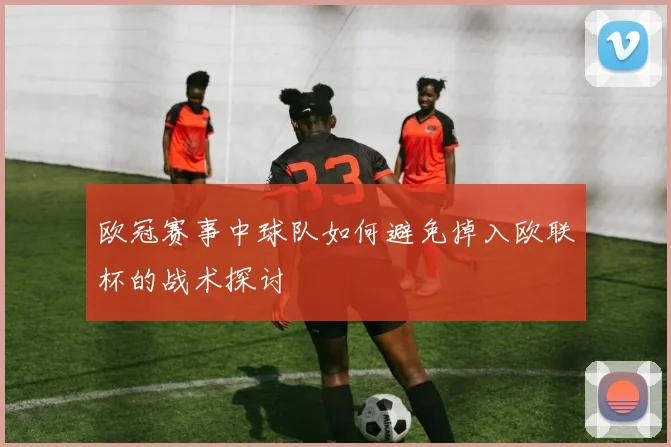 欧冠赛事中球队如何避免掉入欧联杯的战术探讨