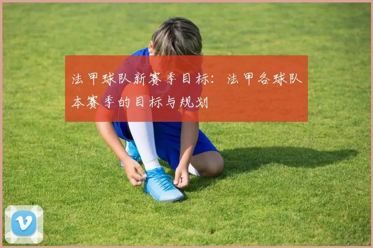 法甲球队新赛季目标：法甲各球队本赛季的目标与规划