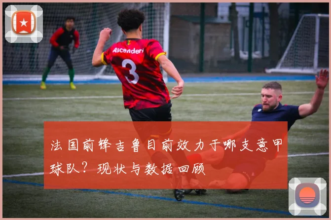 法国前锋吉鲁目前效力于哪支意甲球队？现状与数据回顾