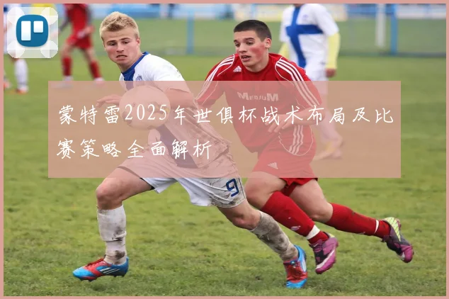 蒙特雷2025年世俱杯战术布局及比赛策略全面解析